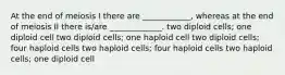 At the end of meiosis I there are ____________, whereas at the end of meiosis II there is/are _____________. two diploid cells; one diploid cell two diploid cells; one haploid cell two diploid cells; four haploid cells two haploid cells; four haploid cells two haploid cells; one diploid cell