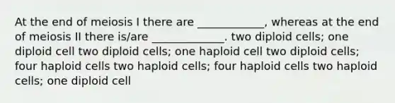 At the end of meiosis I there are ____________, whereas at the end of meiosis II there is/are _____________. two diploid cells; one diploid cell two diploid cells; one haploid cell two diploid cells; four haploid cells two haploid cells; four haploid cells two haploid cells; one diploid cell