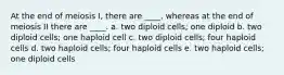 At the end of meiosis I, there are ____, whereas at the end of meiosis II there are ____. a. two diploid cells; one diploid b. two diploid cells; one haploid cell c. two diploid cells; four haploid cells d. two haploid cells; four haploid cells e. two haploid cells; one diploid cells