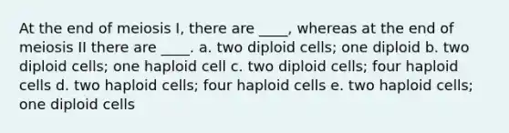 At the end of meiosis I, there are ____, whereas at the end of meiosis II there are ____. a. two diploid cells; one diploid b. two diploid cells; one haploid cell c. two diploid cells; four haploid cells d. two haploid cells; four haploid cells e. two haploid cells; one diploid cells