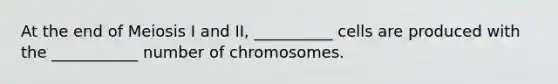 At the end of Meiosis I and II, __________ cells are produced with the ___________ number of chromosomes.