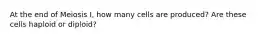 At the end of Meiosis I, how many cells are produced? Are these cells haploid or diploid?