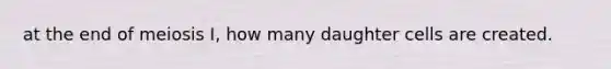 at the end of meiosis I, how many daughter cells are created.