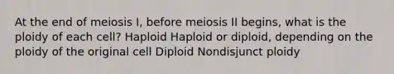 At the end of meiosis I, before meiosis II begins, what is the ploidy of each cell? Haploid Haploid or diploid, depending on the ploidy of the original cell Diploid Nondisjunct ploidy