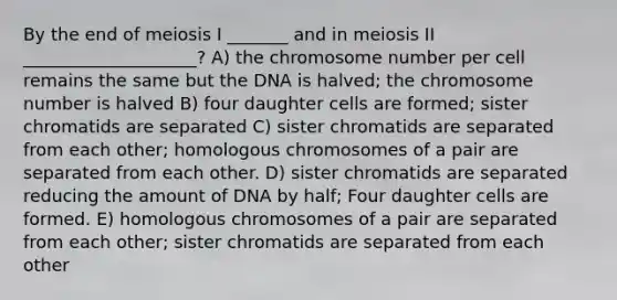 By the end of meiosis I _______ and in meiosis II ____________________? A) the chromosome number per cell remains the same but the DNA is halved; the chromosome number is halved B) four daughter cells are formed; sister chromatids are separated C) sister chromatids are separated from each other; homologous chromosomes of a pair are separated from each other. D) sister chromatids are separated reducing the amount of DNA by half; Four daughter cells are formed. E) homologous chromosomes of a pair are separated from each other; sister chromatids are separated from each other