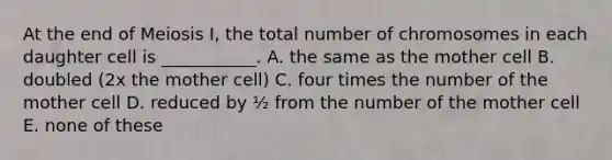 At the end of Meiosis I, the total number of chromosomes in each daughter cell is ___________. A. the same as the mother cell B. doubled (2x the mother cell) C. four times the number of the mother cell D. reduced by ½ from the number of the mother cell E. none of these