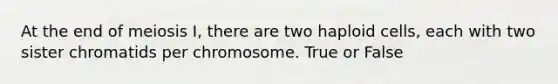 At the end of meiosis I, there are two haploid cells, each with two sister chromatids per chromosome. True or False