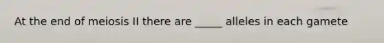 At the end of meiosis II there are _____ alleles in each gamete