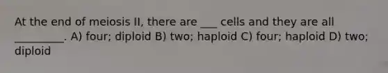 At the end of meiosis II, there are ___ cells and they are all _________. A) four; diploid B) two; haploid C) four; haploid D) two; diploid