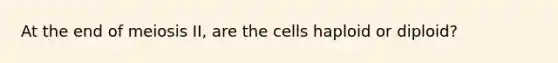 At the end of meiosis II, are the cells haploid or diploid?