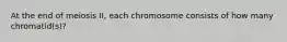 At the end of meiosis II, each chromosome consists of how many chromatid(s)?