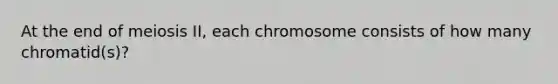 At the end of meiosis II, each chromosome consists of how many chromatid(s)?