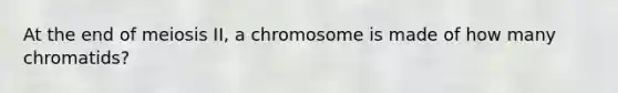 At the end of meiosis II, a chromosome is made of how many chromatids?