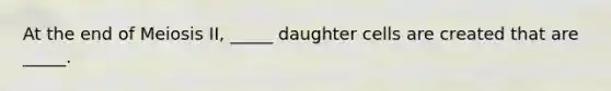 At the end of Meiosis II, _____ daughter cells are created that are _____.