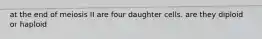 at the end of meiosis II are four daughter cells. are they diploid or haploid