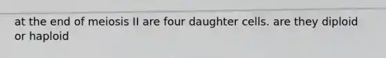 at the end of meiosis II are four daughter cells. are they diploid or haploid