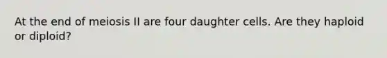 At the end of meiosis II are four daughter cells. Are they haploid or diploid?