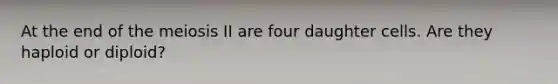 At the end of the meiosis II are four daughter cells. Are they haploid or diploid?