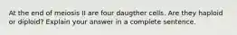 At the end of meiosis II are four daugther cells. Are they haploid or diploid? Explain your answer in a complete sentence.