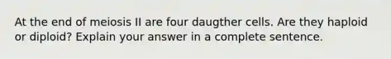 At the end of meiosis II are four daugther cells. Are they haploid or diploid? Explain your answer in a complete sentence.