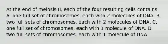 At the end of meiosis II, each of the four resulting cells contains A. one full set of chromosomes, each with 2 molecules of DNA. B. two full sets of chromosomes, each with 2 molecules of DNA. C. one full set of chromosomes, each with 1 molecule of DNA. D. two full sets of chromosomes, each with 1 molecule of DNA.