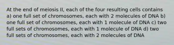 At the end of meiosis II, each of the four resulting cells contains a) one full set of chromosomes, each with 2 molecules of DNA b) one full set of chromosomes, each with 1 molecule of DNA c) two full sets of chromosomes, each with 1 molecule of DNA d) two full sets of chromosomes, each with 2 molecules of DNA