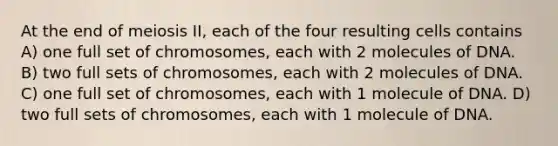 At the end of meiosis II, each of the four resulting cells contains A) one full set of chromosomes, each with 2 molecules of DNA. B) two full sets of chromosomes, each with 2 molecules of DNA. C) one full set of chromosomes, each with 1 molecule of DNA. D) two full sets of chromosomes, each with 1 molecule of DNA.