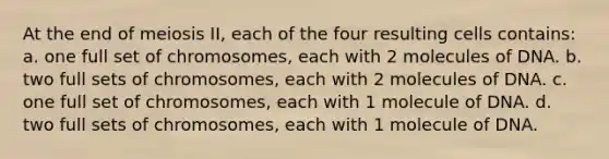 At the end of meiosis II, each of the four resulting cells contains: a. one full set of chromosomes, each with 2 molecules of DNA. b. two full sets of chromosomes, each with 2 molecules of DNA. c. one full set of chromosomes, each with 1 molecule of DNA. d. two full sets of chromosomes, each with 1 molecule of DNA.