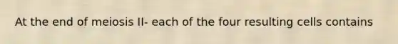 At the end of meiosis II- each of the four resulting cells contains