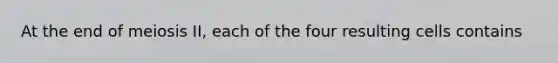 At the end of meiosis II, each of the four resulting cells contains