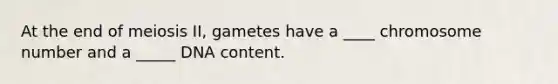 At the end of meiosis II, gametes have a ____ chromosome number and a _____ DNA content.