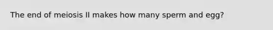 The end of meiosis II makes how many sperm and egg?