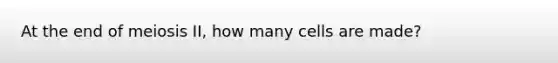 At the end of meiosis II, how many cells are made?