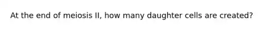 At the end of meiosis II, how many daughter cells are created?