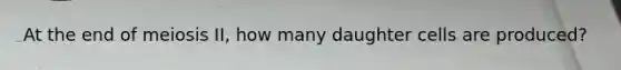 At the end of meiosis II, how many daughter cells are produced?