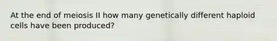 At the end of meiosis II how many genetically different haploid cells have been produced?