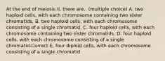 At the end of meiosis II, there are.. (multiple choice) A. two haploid cells, with each chromosome containing two sister chromatids. B. two haploid cells, with each chromosome consisting of a single chromatid. C. four haploid cells, with each chromosome containing two sister chromatids. D. four haploid cells, with each chromosome consisting of a single chromatid.Correct E. four diploid cells, with each chromosome consisting of a single chromatid.