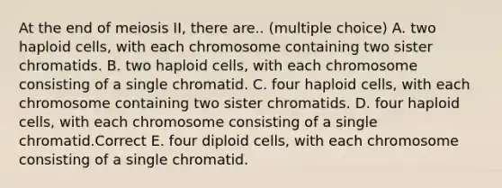 At the end of meiosis II, there are.. (multiple choice) A. two haploid cells, with each chromosome containing two sister chromatids. B. two haploid cells, with each chromosome consisting of a single chromatid. C. four haploid cells, with each chromosome containing two sister chromatids. D. four haploid cells, with each chromosome consisting of a single chromatid.Correct E. four diploid cells, with each chromosome consisting of a single chromatid.