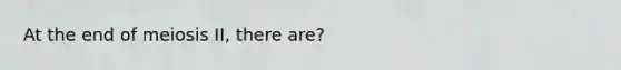 At the end of meiosis II, there are?