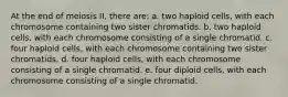 At the end of meiosis II, there are: a. two haploid cells, with each chromosome containing two sister chromatids. b. two haploid cells, with each chromosome consisting of a single chromatid. c. four haploid cells, with each chromosome containing two sister chromatids. d. four haploid cells, with each chromosome consisting of a single chromatid. e. four diploid cells, with each chromosome consisting of a single chromatid.