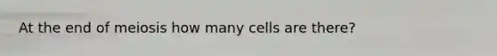 At the end of meiosis how many cells are there?