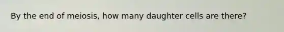 By the end of meiosis, how many daughter cells are there?