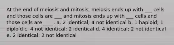 At the end of meiosis and mitosis, meiosis ends up with ___ cells and those cells are ___ and mitosis ends up with ___ cells and those cells are ____. a. 2 identical; 4 not identical b. 1 haploid; 1 diploid c. 4 not identical; 2 identical d. 4 identical; 2 not identical e. 2 identical; 2 not identical