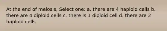 At the end of meiosis, Select one: a. there are 4 haploid cells b. there are 4 diploid cells c. there is 1 diploid cell d. there are 2 haploid cells