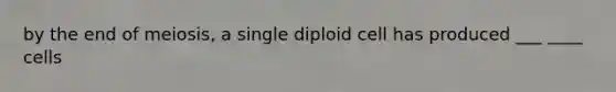 by the end of meiosis, a single diploid cell has produced ___ ____ cells