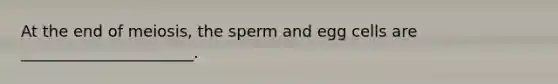 At the end of meiosis, the sperm and egg cells are ______________________.