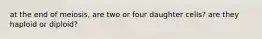 at the end of meiosis, are two or four daughter cells? are they haploid or diploid?