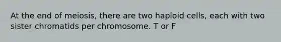 At the end of meiosis, there are two haploid cells, each with two sister chromatids per chromosome. T or F