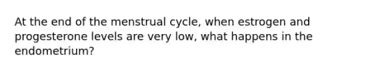 At the end of the menstrual cycle, when estrogen and progesterone levels are very low, what happens in the endometrium?