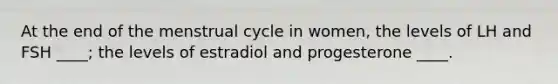 At the end of the menstrual cycle in women, the levels of LH and FSH ____; the levels of estradiol and progesterone ____.​